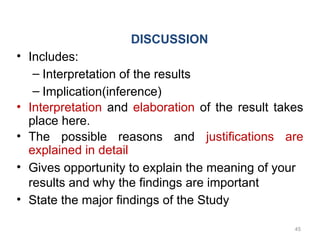 DISCUSSION
• Includes:
– Interpretation of the results
– Implication(inference)
• Interpretation and elaboration of the result takes
place here.
• The possible reasons and justifications are
explained in detail
• Gives opportunity to explain the meaning of your
results and why the findings are important
• State the major findings of the Study
45
 