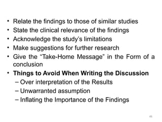 • Relate the findings to those of similar studies
• State the clinical relevance of the findings
• Acknowledge the study’s limitations
• Make suggestions for further research
• Give the “Take-Home Message” in the Form of a
conclusion
• Things to Avoid When Writing the Discussion
– Over interpretation of the Results
– Unwarranted assumption
– Inflating the Importance of the Findings
46
 