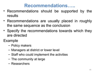 Recommendations…..
• Recommendations should be supported by the
results
• Recommendations are usually placed in roughly
the same sequence as the conclusion
• Specify the recommendations towards which they
are directed
Example
– Policy makers
– Managers at district or lower level
– Staff who could implement the activities
– The community at large
– Researchers
49
 