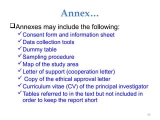 Annex…
Annexes may include the following:
Consent form and information sheet
Data collection tools
Dummy table
Sampling procedure
Map of the study area
Letter of support (cooperation letter)
 Copy of the ethical approval letter
Curriculum vitae (CV) of the principal investigator
Tables referred to in the text but not included in
order to keep the report short
52
 