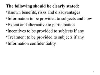 The following should be clearly stated:
•Known benefits, risks and disadvantages
•Information to be provided to subjects and how
•Extent and alternative to participation
•Incentives to be provided to subjects if any
•Treatment to be provided to subjects if any
•Information confidentiality
6
 