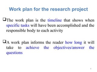 Work plan for the research project
The work plan is the timeline that shows when
specific tasks will have been accomplished and the
responsible body to each activity
A work plan informs the reader how long it will
take to achieve the objectives/answer the
questions
8
 