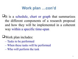 Work plan …con’d
It is a schedule, chart or graph that summarizes
the different components of a research proposal
and how they will be implemented in a coherent
way within a specific time-span
Work plan includes:
– Tasks to be performed
– When these tasks will be performed
– Who will perform the task
9
 