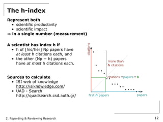 The h-index
Represent both
  • scientific productivity
  • scientific impact
  in a single number (measurement)

A scientist has index h if
  • h of [his/her] Np papers have
    at least h citations each, and
  • the other (Np − h) papers
    have at most h citations each.


Sources to calculate
  • ISI web of knowledge
    http://isiknowledge.com/
  • UAD - Search
    http://quadsearch.csd.auth.gr/




2. Reporting & Reviewing Research    12
 