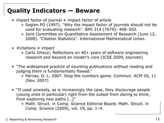 Quality Indicators — Beware
   • impact factor of journal ≠ impact factor of article
       + Seglen PO (1997). "Why the impact factor of journals should not be
         used for evaluating research". BMJ 314 (7079): 498–502.
       + Joint Committee on Quantitative Assessment of Research (June 12,
         2008). "Citation Statistics". International Mathematical Union.

   • #citations ≠ impact
       + Carlo Ghezzi; Reflections on 40+ years of software engineering
          research and beyond an insider's view (ICSE 2009, keynote)

   • “The widespread practice of counting publications without reading and
     judging them is fundamentally flawed.”
       + Parnas, D. L. 2007. Stop the numbers game. Commun. ACM 50, 11
          (Nov. 2007)

   • “If used unwisely, as is increasingly the case, they discourage people
     (young ones in particular) right from the outset from daring to think,
     from exploring new paths […]”
        + Math. Struct. in Comp. Science Editorial Board; Math. Struct. in
          Comp. Science (2009), vol. 19, pp. 1–4.

2. Reporting & Reviewing Research                                             13
 