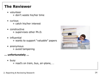 The Reviewer
   • volunteer
       + don’t waste his/her time

   • curious
       + catch his/her interest

   • constructive
       + supervises other Ph.D.

   • influential
        + wants to support “valuable” papers

   • anonymous
       + avoid tampering

… unfortunately …

   • busy
       + read’s on train, bus, air-plane, …



2. Reporting & Reviewing Research              14
 