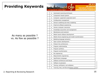 Providing Keywords
                                    ■   Automated reasoning techniques

                                    ■   Component-based systems

                                    ■   Computer-supported cooperative work

                                    ■   Conﬁguration management

                                    ■   Domain modelling and meta-modelling

                                    ■   Empirical software engineering

                                    ■   Human-computer interaction

                                    ■   Knowledge acquisition and management

                                    ■   Maintenance and evolution

                                    ■   Model-based software development
        As many as possible ?       ■   Model-driven engineering and model transformation
       vs. As few as possible ?     ■   Modeling language semantics

                                    ■   Open systems development

                                    ■   Product line architectures

                                    ■   Program understanding

                                    ■   Program synthesis

                                    ■   Program transformation

                                    ■   Re-engineering

                                    ■   Requirements engineering

                                    ■   Speciﬁcation languages

                                    ■   Software architecture and design

                                    ■   Software visualization

                                    ■   Testing, veriﬁcation, and validation

                                    ■   Tutoring, help, and documentation systems


2. Reporting & Reviewing Research                                                           16
 