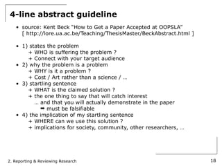 4-line abstract guideline
   • source: Kent Beck “How to Get a Paper Accepted at OOPSLA”
     [ http://lore.ua.ac.be/Teaching/ThesisMaster/BeckAbstract.html ]

   • 1) states the problem
       + WHO is suffering the problem ?
       + Connect with your target audience
   • 2) why the problem is a problem
       + WHY is it a problem ?
       + Cost / Art rather than a science / …
   • 3) startling sentence
       + WHAT is the claimed solution ?
       + the one thing to say that will catch interest
          … and that you will actually demonstrate in the paper
            ➡ must be falsifiable
   • 4) the implication of my startling sentence
       + WHERE can we use this solution ?
       + implications for society, community, other researchers, …




2. Reporting & Reviewing Research                                       18
 