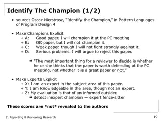 Identify The Champion (1/2)
   • source: Oscar Nierstrasz, “Identify the Champion,” in Pattern Languages
     of Program Design 4

   • Make Champions Explicit
       + A:  Good paper. I will champion it at the PC meeting.
       + B:  OK paper, but I will not champion it.
       + C:  Weak paper, though I will not fight strongly against it.
       + D:  Serious problems. I will argue to reject this paper.

               ➡ “The most important thing for a reviewer to decide is whether
                 he or she thinks that the paper is worth defending at the PC
                 meeting, not whether it is a great paper or not.”

   • Make Experts Explicit
       + X: I am an expert in the subject area of this paper.
       + Y: I am knowledgeable in the area, though not an expert.
       + Z: My evaluation is that of an informed outsider.
            ➡ detect inexpert champion — expert fence-sitter

These scores are *not* revealed to the authors

2. Reporting & Reviewing Research                                                19
 