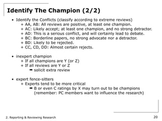 Identify The Champion (2/2)
   • Identify the Conflicts (classify according to extreme reviews)
       + AA, AB: All reviews are positive, at least one champion.
       + AC: Likely accept; at least one champion, and no strong detractor.
       + AD: This is a serious conflict, and will certainly lead to debate.
       + BC: Borderline papers, no strong advocate nor a detractor.
       + BD: Likely to be rejected.
       + CC, CD, DD: Almost certain rejects.

   • inexpert champion
       + If all champions are Y (or Z)
       + If all reviews are Y or Z
            ➡ solicit extra review

   • expert fence-sitters
       + Experts tend to be more critical
            ➡ B or even C ratings by X may turn out to be champions
              (remember: PC members want to influence the research)




2. Reporting & Reviewing Research                                             20
 