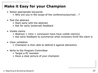 Make it Easy for your Champion
   • Select appropriate keywords
       + Why are you in the scope of the conference/journal/… ?

   • Test the abstract
       + Start early with the abstract
       + Ask for early (external) feedback

   • Visible claims
       + Abstract + intro + conclusion have have visible claim(s)
       + Ask early feedback to summarize what reviewers think the claim is

   • Clear validation
       + Champion is then able to defend it against detractors

   • Write to the Program Committee
       + Target a PC member
       + Have a clear picture of your champion




2. Reporting & Reviewing Research                                            22
 