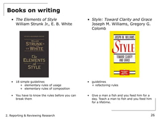 Books on writing
   • The Elements of Style                         • Style: Toward Clarity and Grace
     William Strunk Jr., E. B. White                 Joseph M. Williams, Gregory G.
                                                     Colomb




   •   18 simple guidelines                        •   guidelines
          + elementary rules of usage                  + refactoring rules
          + elementary rules of composition

   •   You have to know the rules before you can   •   Give a man a fish and you feed him for a
       break them                                      day. Teach a man to fish and you feed him
                                                       for a lifetime.



2. Reporting & Reviewing Research                                                              26
 