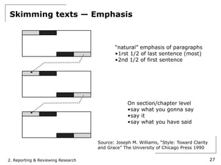 Skimming texts — Emphasis



                                           “natural” emphasis of paragraphs
                                           •1rst 1/2 of last sentence (most)
                                           •2nd 1/2 of first sentence




                                                 On section/chapter level
                                                 •say what you gonna say
                                                 •say it
                                                 •say what you have said


                                    Source: Joseph M. Williams, “Style: Toward Clarity
                                    and Grace” The University of Chicago Press 1990

2. Reporting & Reviewing Research                                                        27
 