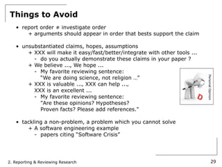 Things to Avoid
   • report order ≠ investigate order
       + arguments should appear in order that bests support the claim

   • unsubstantiated claims, hopes, assumptions
       + XXX will make it easy/fast/better/integrate with other tools ...
         - do you actually demonstrate these claims in your paper ?
       + We believe ..., We hope ...
         - My favorite reviewing sentence:
           “We are doing science, not religion …”




                                                                            Personal Opinion
       + XXX is valuable ...‚ XXX can help ...‚
         XXX is an excellent ...
         - My favorite reviewing sentence:
           "Are these opinions? Hypotheses?
           Proven facts? Please add references."

   • tackling a non-problem, a problem which you cannot solve
       + A software engineering example
          - papers citing “Software Crisis”




2. Reporting & Reviewing Research                                                     29
 