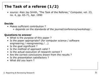The Task of a referee (1/2)
   • source: Alan Jay Smith, "The Task of the Referee," Computer, vol. 23,
     no. 4, pp. 65-71, Apr. 1990


Decide
  • Makes sufficient contribution ?
      + depends on the standards of the journal/conference/workshop/…

Questions to answer
 • What is the purpose of this paper ?
 • Is the paper appropriate? (for computer science / software
   engineering / reengineering / …)
 • Is the goal significant ?
 • Is the method of approach valid ?
 • Is the actual execution of research correct ?
 • Are the correct conclusions drawn from the results ?
 • Is the presentation satisfactory ?
 • What did you learn ?




2. Reporting & Reviewing Research                                            31
 