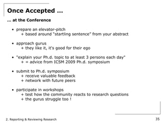Once Accepted …
… at the Conference

   • prepare an elevator-pitch
       + based around “startling sentence” from your abstract

   • approach gurus
       + they like it, it's good for their ego

   • "explain your Ph.d. topic to at least 3 persons each day"
       + = advice from ICSM 2009 Ph.d. symposium

   • submit to Ph.d. symposium
       + receive valuable feedback
       + network with future peers

   • participate in workshops
       + test how the community reacts to research questions
       + the gurus struggle too !




2. Reporting & Reviewing Research                                35
 