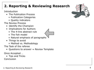 2. Reporting & Reviewing Research
Introduction
  • The Publication Process
    + Publication Categories
    + Quality indicators
The Review Process
  • Identify the Champion
  • Implications for Authors
    + The 4-line abstract rule
    + The fish model
    + Natural emphasis of paragraphs
  • Things to avoid
    + Method vs. Methodology
The Task of the referee
  • Questions to answer     Review Template
Once Accepted …
 • Tips and Tricks
Conclusion



2. Reporting & Reviewing Research             4
 