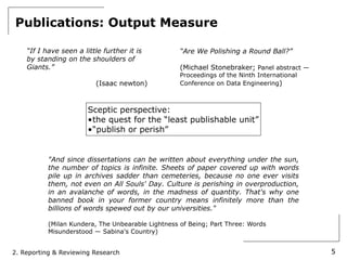 Publications: Output Measure

    “If I have seen a little further it is          “Are We Polishing a Round Ball?”
    by standing on the shoulders of
    Giants.”                                        (Michael Stonebraker; Panel abstract —
                                                    Proceedings of the Ninth International
                          (Isaac newton)            Conference on Data Engineering)



                        Sceptic perspective:
                        •the quest for the “least publishable unit”
                        •“publish or perish”


           "And since dissertations can be written about everything under the sun,
           the number of topics is infinite. Sheets of paper covered up with words
           pile up in archives sadder than cemeteries, because no one ever visits
           them, not even on All Souls' Day. Culture is perishing in overproduction,
           in an avalanche of words, in the madness of quantity. That's why one
           banned book in your former country means infinitely more than the
           billions of words spewed out by our universities."

           (Milan Kundera, The Unbearable Lightness of Being; Part Three: Words
           Misunderstood — Sabina's Country)


2. Reporting & Reviewing Research                                                            5
 