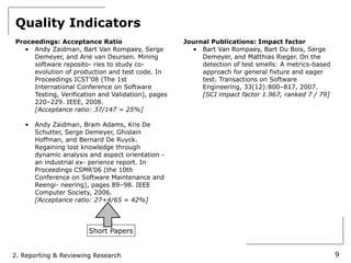 Quality Indicators
Proceedings: Acceptance Ratio                       Journal Publications: Impact factor
   • Andy Zaidman, Bart Van Rompaey, Serge            • Bart Van Rompaey, Bart Du Bois, Serge
     Demeyer, and Arie van Deursen. Mining               Demeyer, and Matthias Rieger. On the
     software reposito- ries to study co-                detection of test smells: A metrics-based
     evolution of production and test code. In           approach for general fixture and eager
     Proceedings ICST’08 (The 1st                        test. Transactions on Software
     International Conference on Software                Engineering, 33(12):800–817, 2007.
     Testing, Verification and Validation), pages        [SCI impact factor 1.967, ranked 7 / 79]
     220–229. IEEE, 2008.
     [Acceptance ratio: 37/147 = 25%]

   •   Andy Zaidman, Bram Adams, Kris De
       Schutter, Serge Demeyer, Ghislain
       Hoffman, and Bernard De Ruyck.
       Regaining lost knowledge through
       dynamic analysis and aspect orientation -
       an industrial ex- perience report. In
       Proceedings CSMR’06 (the 10th
       Conference on Software Maintenance and
       Reengi- neering), pages 89–98. IEEE
       Computer Society, 2006.
       [Acceptance ratio: 27+4/65 = 42%]




                        Short Papers


2. Reporting & Reviewing Research                                                                    9
 