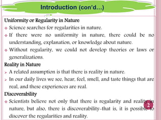 Uniformity or Regularity in Nature
 Science searches for regularities in nature.
 If there were no uniformity in nature, there could be no
understanding, explanation, or knowledge about nature.
 Without regularity, we could not develop theories or laws or
generalizations.
Reality in Nature
 A related assumption is that there is reality in nature.
 In our daily lives we see, hear, feel, smell, and taste things that are
real, and these experiences are real.
Discoverability
 Scientists believe not only that there is regularity and reality in
nature, but also, there is discoverability-that is, it is possible to
discover the regularities and reality.
2
Introduction (con’d…)
 