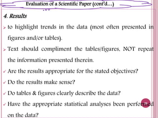 4. Results
 to highlight trends in the data (most often presented in
figures and/or tables).
 Text should compliment the tables/figures, NOT repeat
the information presented therein.
 Are the results appropriate for the stated objectives?
 Do the results make sense?
 Do tables & figures clearly describe the data?
 Have the appropriate statistical analyses been performed
on the data?
20
Evaluation of a Scientific Paper (cont’d…)
 