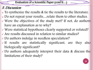 5. Discussion
 To synthesize the results & tie the results to the literature.
 Do not repeat your results…relate them to other studies.
 Were the objectives of the study met? If not, do authors
have an explanation as to why?
 Were statistical hypotheses clearly supported or refuted?
 Are results discussed in relation to similar studies?
 Do authors indulge in needless speculation?
 If results are statistically significant, are they also
biologically significant?
 Do authors adequately interpret their data & discuss the
limitations of their study?
20
Evaluation of a Scientific Paper (cont’d…)
 