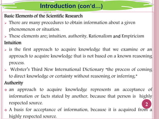 Basic Elements of the Scientific Research
 There are many procedures to obtain information about a given
phenomenon or situation.
 These elements are; intuition, authority, Rationalism and Empiricism
Intuition
 is the first approach to acquire knowledge that we examine or an
approach to acquire knowledge that is not based on a known reasoning
process.
 Webster’s Third New International Dictionary “the process of coming
to direct knowledge or certainty without reasoning or inferring.”
Authority
 an approach to acquire knowledge represents an acceptance of
information or facts stated by another, because that person is highly
respected source.
 A basis for acceptance of information, because it is acquired from a
highly respected source.
2
Introduction (con’d…)
 