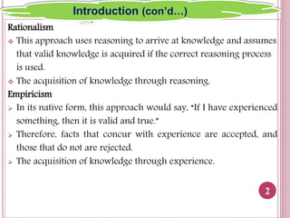 Rationalism
 This approach uses reasoning to arrive at knowledge and assumes
that valid knowledge is acquired if the correct reasoning process
is used.
 The acquisition of knowledge through reasoning.
Empiricism
 In its native form, this approach would say, “If I have experienced
something, then it is valid and true.”
 Therefore, facts that concur with experience are accepted, and
those that do not are rejected.
 The acquisition of knowledge through experience.
2
Introduction (con’d…)
 