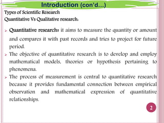 Types of Scientific Research
Quantitative Vs Qualitative research:
 Quantitative research: it aims to measure the quantity or amount
and compares it with past records and tries to project for future
period.
 The objective of quantitative research is to develop and employ
mathematical models, theories or hypothesis pertaining to
phenomena.
 The process of measurement is central to quantitative research
because it provides fundamental connection between empirical
observation and mathematical expression of quantitative
relationships.
2
Introduction (con’d…)
 