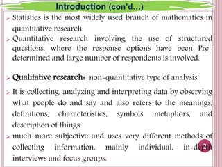  Statistics is the most widely used branch of mathematics in
quantitative research.
 Quantitative research involving the use of structured
questions, where the response options have been Pre-
determined and large number of respondents is involved.
 Qualitative research: non-quantitative type of analysis.
 It is collecting, analyzing and interpreting data by observing
what people do and say and also refers to the meanings,
definitions, characteristics, symbols, metaphors, and
description of things.
 much more subjective and uses very different methods of
collecting information, mainly individual, in-depth
interviews and focus groups.
2
Introduction (con’d…)
 