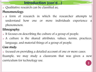  Qualitative research can be classified as;
Phenomenology:
 a form of research in which the researcher attempts to
understand how one or more individuals experience a
phenomenon.
Ethnography:
 It focuses on describing the culture of a group of people.
 A culture is the shared attributes, values, norms, practices,
language, and material things of a group of people.
Case study:
 focused on providing a detailed account of one or more cases.
Example, we may study a classroom that was given a new
curriculum for technology use.
2
Introduction (con’d…)
 