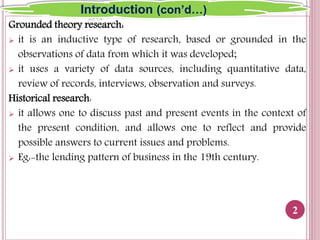 Grounded theory research:
 it is an inductive type of research, based or grounded in the
observations of data from which it was developed;
 it uses a variety of data sources, including quantitative data,
review of records, interviews, observation and surveys.
Historical research:
 it allows one to discuss past and present events in the context of
the present condition, and allows one to reflect and provide
possible answers to current issues and problems.
 Eg:-the lending pattern of business in the 19th century.
2
Introduction (con’d…)
 