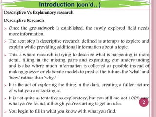 Descriptive Vs Explanatory research
Descriptive Research
 Once the groundwork is established, the newly explored field needs
more information.
 The next step is descriptive research, defined as attempts to explore and
explain while providing additional information about a topic.
 This is where research is trying to describe what is happening in more
detail, filling in the missing parts and expanding our understanding
and is also where much information is collected as possible instead of
making guesses or elaborate models to predict the future-the 'what' and
'how,' rather than 'why.‘
 It is the act of exploring the thing in the dark, creating a fuller picture
of what you are looking at.
 It is not quite as tentative as exploratory, but you still are not 100% sure
what you've found, although you're starting to get an idea.
 You begin to fill in what you know with what you find.
2
Introduction (con’d…)
 
