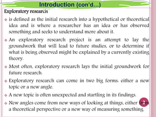 Exploratory research
 is defined as the initial research into a hypothetical or theoretical
idea and is where a researcher has an idea or has observed
something and seeks to understand more about it.
 An exploratory research project is an attempt to lay the
groundwork that will lead to future studies, or to determine if
what is being observed might be explained by a currently existing
theory.
 Most often, exploratory research lays the initial groundwork for
future research.
 Exploratory research can come in two big forms: either a new
topic or a new angle.
 A new topic is often unexpected and startling in its findings.
 New angles come from new ways of looking at things, either from
a theoretical perspective or a new way of measuring something.
2
Introduction (con’d…)
 