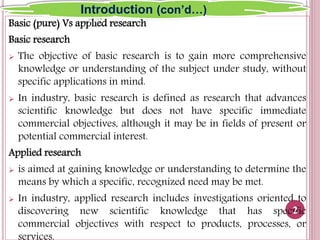Basic (pure) Vs applied research
Basic research
 The objective of basic research is to gain more comprehensive
knowledge or understanding of the subject under study, without
specific applications in mind.
 In industry, basic research is defined as research that advances
scientific knowledge but does not have specific immediate
commercial objectives, although it may be in fields of present or
potential commercial interest.
Applied research
 is aimed at gaining knowledge or understanding to determine the
means by which a specific, recognized need may be met.
 In industry, applied research includes investigations oriented to
discovering new scientific knowledge that has specific
commercial objectives with respect to products, processes, or
2
Introduction (con’d…)
 