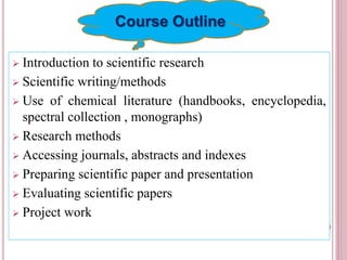  Introduction to scientific research
 Scientific writing/methods
 Use of chemical literature (handbooks, encyclopedia,
spectral collection , monographs)
 Research methods
 Accessing journals, abstracts and indexes
 Preparing scientific paper and presentation
 Evaluating scientific papers
 Project work
1
Course Outline
 