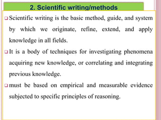 2. Scientific writing/methods
 Scientific writing is the basic method, guide, and system
by which we originate, refine, extend, and apply
knowledge in all fields.
 It is a body of techniques for investigating phenomena
acquiring new knowledge, or correlating and integrating
previous knowledge.
 must be based on empirical and measurable evidence
subjected to specific principles of reasoning.
3
 