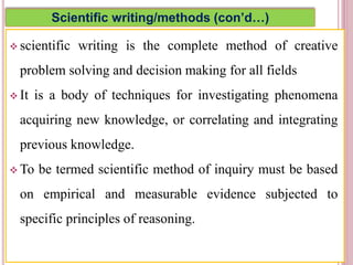 Scientific writing/methods (con’d…)
 scientific writing is the complete method of creative
problem solving and decision making for all fields
 It is a body of techniques for investigating phenomena
acquiring new knowledge, or correlating and integrating
previous knowledge.
 To be termed scientific method of inquiry must be based
on empirical and measurable evidence subjected to
specific principles of reasoning.
4
 