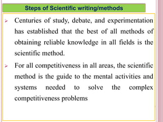 Steps of Scientific writing/methods
 Centuries of study, debate, and experimentation
has established that the best of all methods of
obtaining reliable knowledge in all fields is the
scientific method.
 For all competitiveness in all areas, the scientific
method is the guide to the mental activities and
systems needed to solve the complex
competitiveness problems
4
 