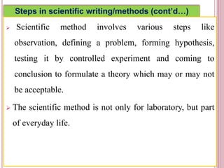 Steps in scientific writing/methods (cont’d…)
 Scientific method involves various steps like
observation, defining a problem, forming hypothesis,
testing it by controlled experiment and coming to
conclusion to formulate a theory which may or may not
be acceptable.
 The scientific method is not only for laboratory, but part
of everyday life.
4
 