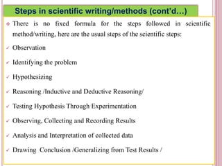 Steps in scientific writing/methods (cont’d…)
 There is no fixed formula for the steps followed in scientific
method/writing, here are the usual steps of the scientific steps:
 Observation
 Identifying the problem
 Hypothesizing
 Reasoning /Inductive and Deductive Reasoning/
 Testing Hypothesis Through Experimentation
 Observing, Collecting and Recording Results
 Analysis and Interpretation of collected data
 Drawing Conclusion /Generalizing from Test Results /
4
 
