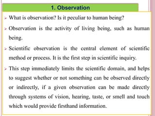 1. Observation
 What is observation? Is it peculiar to human being?
 Observation is the activity of living being, such as human
being.
 Scientific observation is the central element of scientific
method or process. It is the first step in scientific inquiry.
 This step immediately limits the scientific domain, and helps
to suggest whether or not something can be observed directly
or indirectly, if a given observation can be made directly
through systems of vision, hearing, taste, or smell and touch
which would provide firsthand information.
4
 