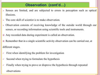 Observation (cont’d…)
 Senses are limited, and are subjected to errors in perception such as optical
illusions.
 The core skill of scientist is to make observation.
 Observation consists of receiving knowledge of the outside world through our
senses, or recording information using scientific tools and instruments.
 Any recorded data during experiment is called an observation.
 Remember that in a single scientific activity observation can be carried out, at
different stages.
 First when identifying the problem for investigation
 Second when trying to formulate the hypothesis
 Finally when trying to prove or disprove the hypothesis through repeated
observations
4
 