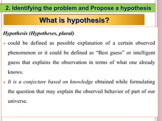 2. Identifying the problem and Propose a hypothesis
Hypothesis (Hypotheses, plural)
 could be defined as possible explanation of a certain observed
phenomenon or it could be defined as “Best guess” or intelligent
guess that explains the observation in terms of what one already
knows.
 It is a conjecture based on knowledge obtained while formulating
the question that may explain the observed behavior of part of our
universe.
5
What is hypothesis?
 
