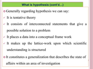 What is hypothesis (cont’d…)
 Generally regarding hypothesis we can say:
 It is tentative theory
 It consists of interconnected statements that give a
possible solution to a problem
 It places a data into a conceptual frame work
 It makes up the lattice-work upon which scientific
understanding is structured
 It constitutes a generalization that describes the state of
affairs within an area of investigation
5
 