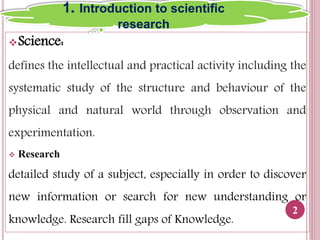 Science:
defines the intellectual and practical activity including the
systematic study of the structure and behaviour of the
physical and natural world through observation and
experimentation.
 Research
detailed study of a subject, especially in order to discover
new information or search for new understanding or
knowledge. Research fill gaps of Knowledge.
2
1. Introduction to scientific
research
 