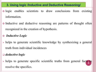  logic enables scientists to draw conclusions from existing
information.
 Inductive and deductive reasoning are patterns of thought often
recognized in the creation of hypothesis.
 Inductive Logic
 helps to generate scientific knowledge by synthesizing a general
truth from individual incidences
 deductive logic
 helps to generate specific scientific truths from general facts to
resolve the specifics.
6
3. Using logic /Inductive and Deductive Reasoning/
 