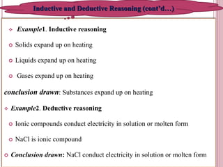  Example1. Inductive reasoning
 Solids expand up on heating
 Liquids expand up on heating
 Gases expand up on heating
conclusion drawn: Substances expand up on heating
 Example2. Deductive reasoning
 Ionic compounds conduct electricity in solution or molten form
 NaCl is ionic compound
 Conclusion drawn: NaCl conduct electricity in solution or molten form
8
Inductive and Deductive Reasoning (cont’d…)
 