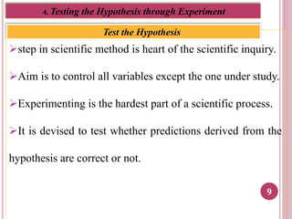 9
Test the Hypothesis
4. Testing the Hypothesis through Experiment
step in scientific method is heart of the scientific inquiry.
Aim is to control all variables except the one under study.
Experimenting is the hardest part of a scientific process.
It is devised to test whether predictions derived from the
hypothesis are correct or not.
 
