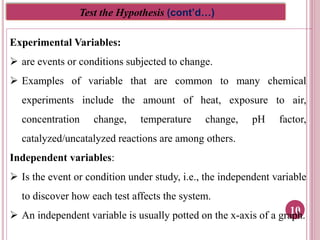 10
Test the Hypothesis (cont’d…)
Experimental Variables:
 are events or conditions subjected to change.
 Examples of variable that are common to many chemical
experiments include the amount of heat, exposure to air,
concentration change, temperature change, pH factor,
catalyzed/uncatalyzed reactions are among others.
Independent variables:
 Is the event or condition under study, i.e., the independent variable
to discover how each test affects the system.
 An independent variable is usually potted on the x-axis of a graph.
 
